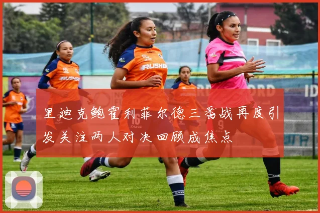 里迪克鲍霍利菲尔德三番战再度引发关注两人对决回顾成焦点
