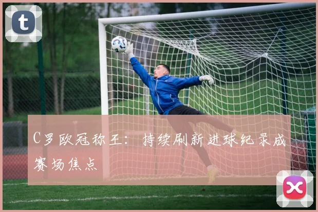 C罗欧冠称王:持续刷新进球纪录成赛场焦点