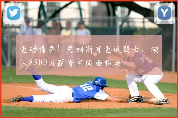 重磅博弈！詹姆斯可重返骑士，湖人8500万薪资空间面临抉