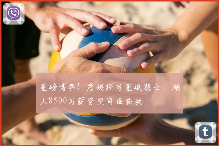 重磅博弈！詹姆斯可重返骑士，湖人8500万薪资空间面临抉