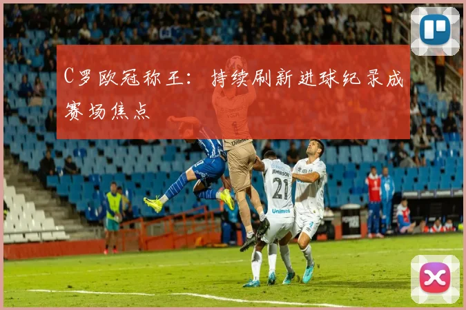 C罗欧冠称王：持续刷新进球纪录成赛场焦点