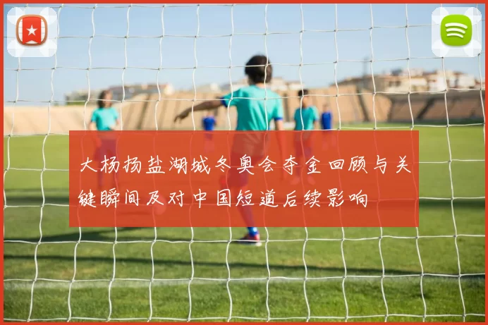 大杨扬盐湖城冬奥会夺金回顾与关键瞬间及对中国短道后续影响