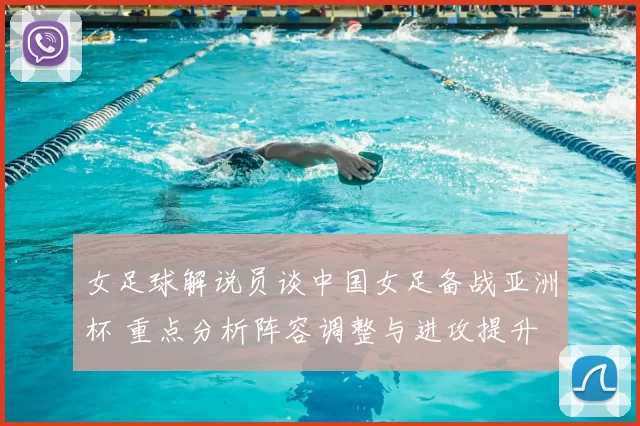 女足球解说员谈中国女足备战亚洲杯 重点分析阵容调整与进攻提升