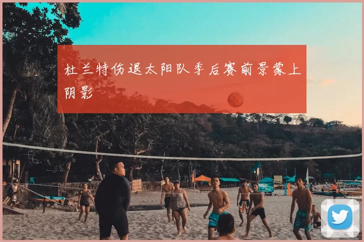 杜兰特伤退太阳队季后赛前景蒙上阴影