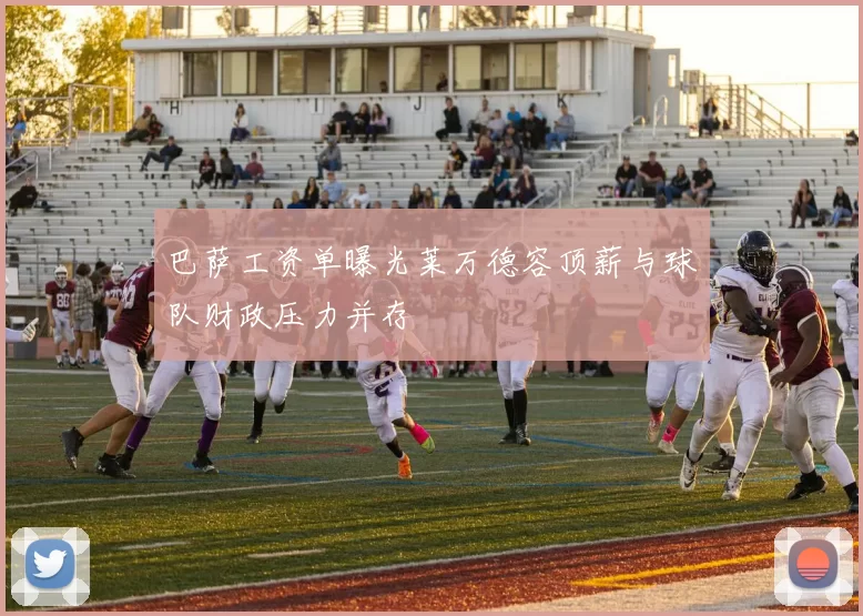 巴萨工资单曝光莱万德容顶薪与球队财政压力并存