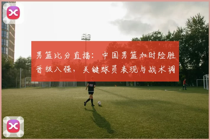 男篮比分直播：中国男篮加时险胜晋级八强，关键球员表现与战术调整解读