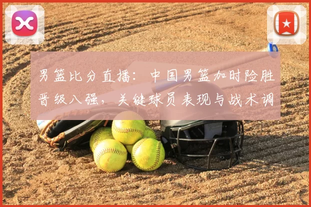 男篮比分直播：中国男篮加时险胜晋级八强，关键球员表现与战术调整解读