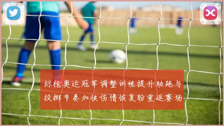 标枪奥运冠军调整训练提升助跑与投掷节奏加快伤情恢复盼重返赛场争金