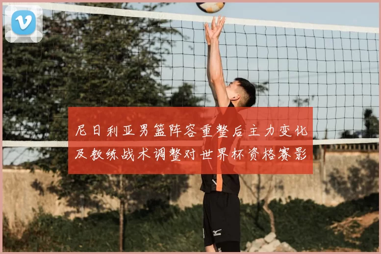 尼日利亚男篮阵容重整后主力变化及教练战术调整对世界杯资格赛影响