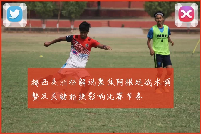 梅西美洲杯解说聚焦阿根廷战术调整及关键轮换影响比赛节奏