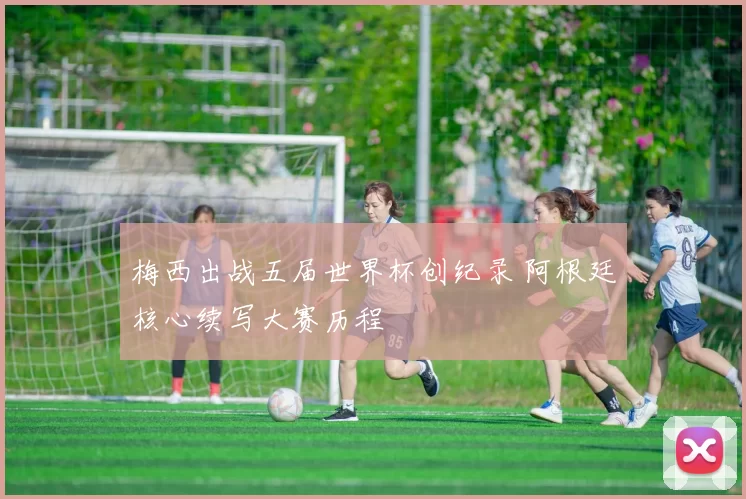 梅西出战五届世界杯创纪录 阿根廷核心续写大赛历程