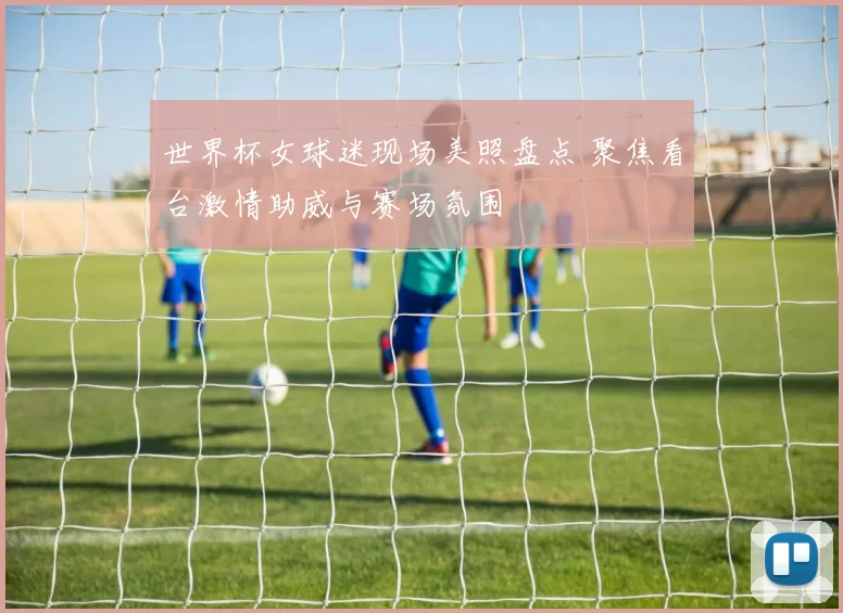 世界杯女球迷现场美照盘点 聚焦看台激情助威与赛场氛围