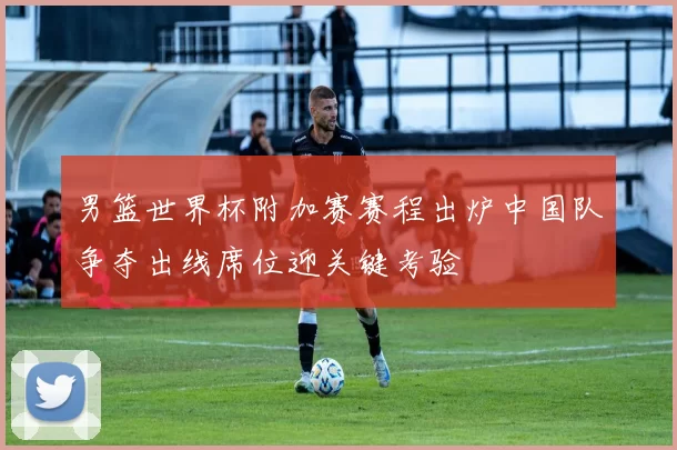 男篮世界杯附加赛赛程出炉中国队争夺出线席位迎关键考验