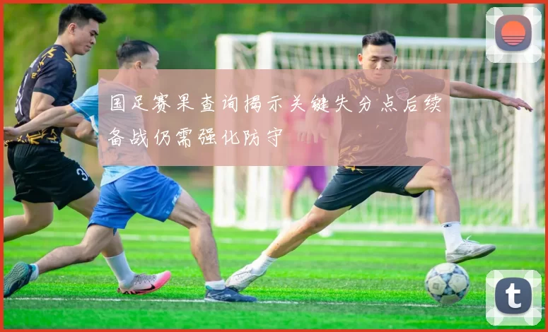 国足赛果查询揭示关键失分点后续备战仍需强化防守