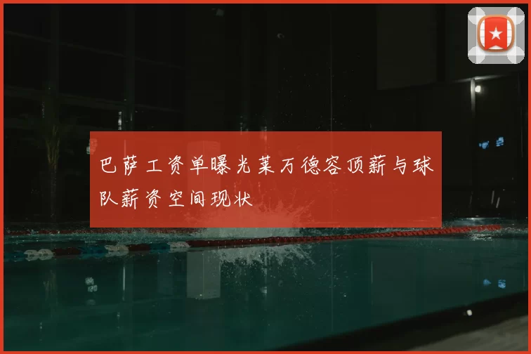 巴萨工资单曝光莱万德容顶薪与球队薪资空间现状