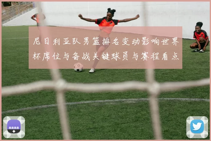 尼日利亚队男篮排名变动影响世界杯席位与备战关键球员与赛程看点