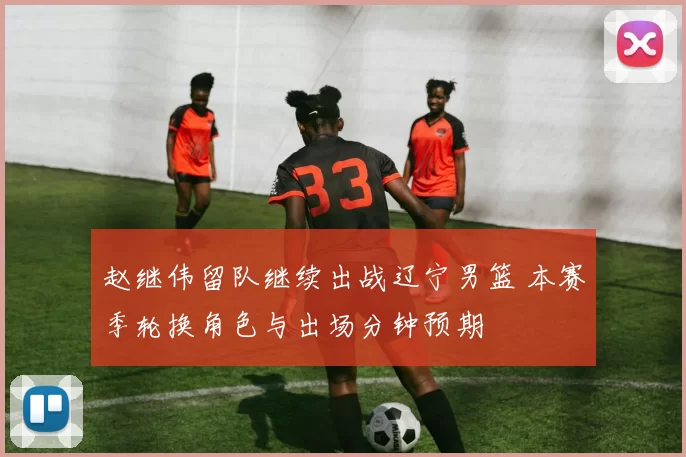 赵继伟留队继续出战辽宁男篮 本赛季轮换角色与出场分钟预期