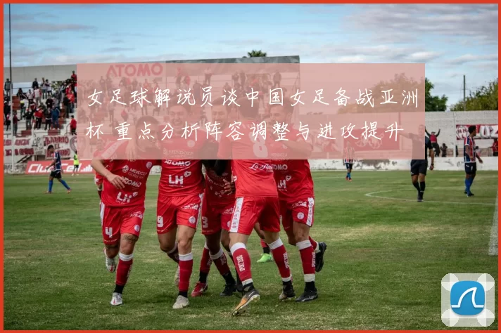 女足球解说员谈中国女足备战亚洲杯 重点分析阵容调整与进攻提升