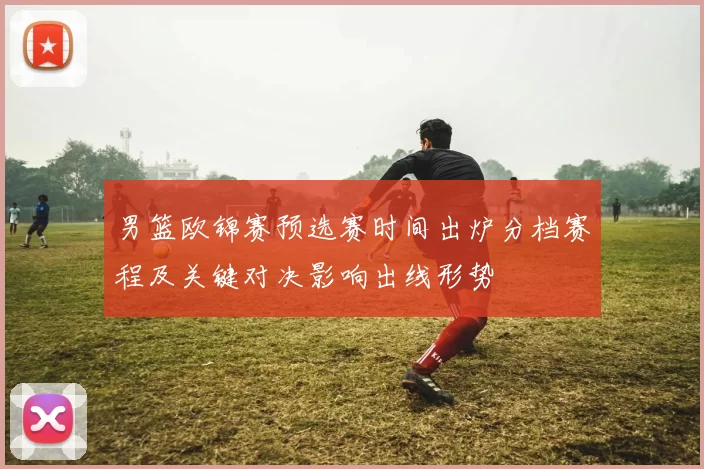 男篮欧锦赛预选赛时间出炉分档赛程及关键对决影响出线形势