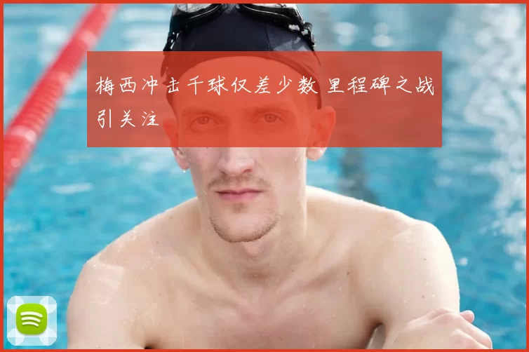 梅西冲击千球仅差少数 里程碑之战引关注