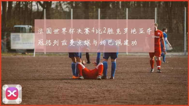 法国世界杯决赛4比2胜克罗地亚夺冠格列兹曼点球与姆巴佩建功