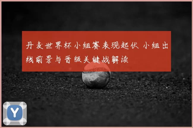 丹麦世界杯小组赛表现起伏 小组出线前景与晋级关键战解读