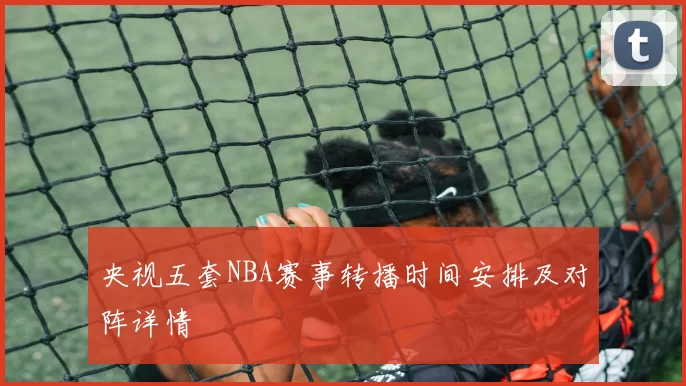 央视五套NBA赛事转播时间安排及对阵详情