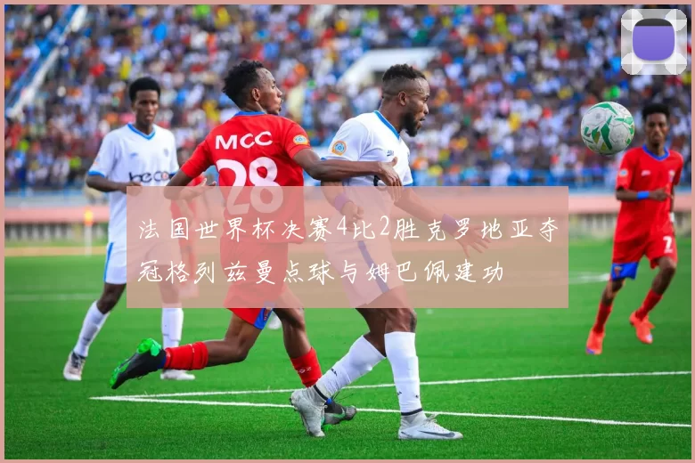 法国世界杯决赛4比2胜克罗地亚夺冠格列兹曼点球与姆巴佩建功