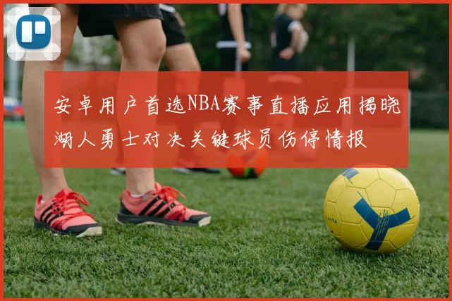 安卓用户首选NBA赛事直播应用揭晓湖人勇士对决关键球员伤停情报