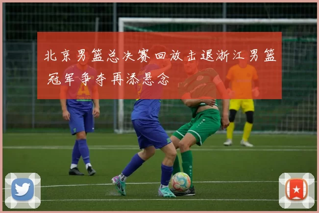 北京男篮总决赛回放击退浙江男篮 冠军争夺再添悬念