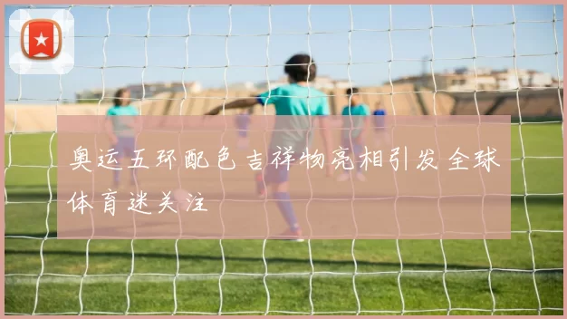 奥运五环配色吉祥物亮相引发全球体育迷关注