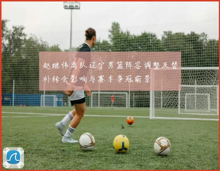 赵继伟离队辽宁男篮阵容调整及替补转会影响与赛季争冠前景