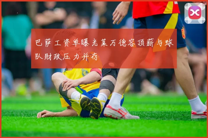 巴萨工资单曝光莱万德容顶薪与球队财政压力并存