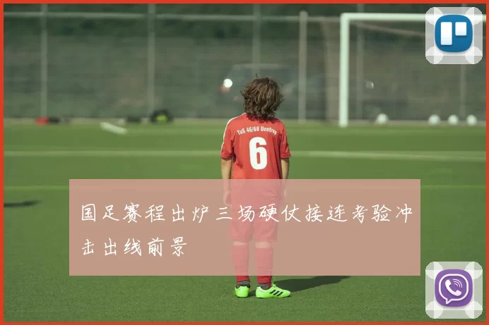 国足赛程出炉三场硬仗接连考验冲击出线前景